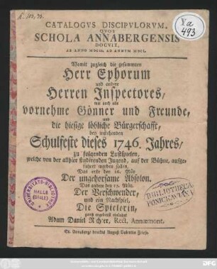Catalogvs Discipvlorvm Qvos Schola Annabergensis Docvit, Ab Anno MDCIX. Ad Annvm MDCL : Womit zugleich die gesammten Herr Ephorum und andere Herren Inspectores, wie auch all vornehme Gönner und Freunde, und die hiesige löbliche Bürgerschafft, bey instehenden Schulfeste dieses 1746. Jahres zu folgenden Lustspielen, welche von der allhier studirenden Jugend, auf der Bühne aufgeführet werden sollen, Das erste den 16. Mäy Der ungehorsame Absolon. Das andere den 17. Mäy, Der Verschwender, und ein Nachspiel, Die Spielerin, ... einladet Adam Daniel Richter, Rect. Annæmont,
