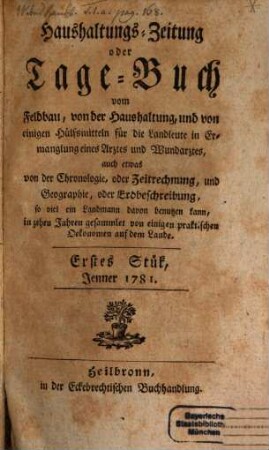 Haushaltungs-Zeitung oder Tagebuch vom Feldbau, von der Haushaltung und von einigen Hülfsmitteln für die Landleute in Ermangelung eines Arztes und Wundarztes : auch etwas von der Chronologie oder Zeitrechnung, und Geographie, oder Erdbeschreibung ... 1781,[1] = St. 1 - 10