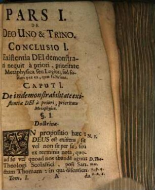 Selectae Conclusiones Theologicae Doctrinis Illustratae Authoritate Munitae Ratione Firmatae Nec Non Solutione Objectionum Roboratae : Et Tomis Duobus Comprehensae. Cum Licentia Ordinarii, [1,1]. Pars I De Deo Uno & Trino. Conclusio I. Existentia Dei demonstrari nequit à priori, prioritate Metaphysica seu Logica; sed solum per ea, quae facta sunt