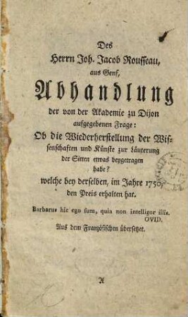 Des Herrn Joh. Jacob Rousseau, aus Genf, Abhandlung der von der Akademie zu Dijon aufgegebenen Frage: Ob die Wiederherstellung der Wissenschaften und Künste zur Läuterung der Sitten etwas beygetragen habe? : welche bey derselben, im Jahre 1750, den Preis erhalten hat. Aus dem Französischen übersetzet