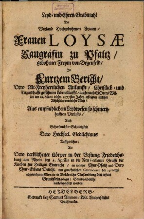 Leyd- und Ehren-Grabmahl Der Weyland Hochgebohrnen Frauen, Frauen Loysae Raugräfin zu Pfaltz, gebohrner Freyin von Degenfeld : In kurtzem Bericht, Dero Alt-Freyherrlichen Ankunfft, Christlich- und Tugendhafft geführten Lebenslauffs, auch nach Gottes Willen den 18. Martii dieses 1677sten Jahrs erfolgten seeligen Abschieds von dieser Welt, Aus empfindlichem Leydwesen so schmertzhafften Verlusts, Auch Gehorsambster Schuldigkeit Dero Hochseel. Gedächtnus Auffgerichtet, Als Dero verblichener Cörper in der Vestung Friedrichsburg am Rhein den 4. Aprilis in die Neu-erbaute Grufft der Kirchen zur Heiligen Eintracht ... Stands-Gebühr nach beygesetzt worden