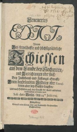 Erneuertes Edict, Worinn Das frevelhaffte und höchstgefährliche Schiessen auf dem Lande bey Hochzeiten/ und Ausrichtungen oder sonst/ Bey Zuchthauß- und Festungs-Straffe/ Denen beuhrlaubten Soldaten oder Enrollirten aber bey Gassen-Lauffen/ Und nach Befinden auch bey Straffe der Karre anderweit nachdrücklich verbohten wird : Sub dato Berlin/ den 24ten Julii 1728