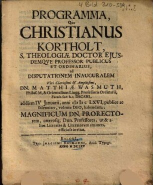 Programma, Quo Christianus Kortholt ... ad Disputationem Inauguralem ... magnificum DN. Prorectorem, ceterosq[ue]; Dn. Matthiae Wasmuth ... ad diem IV Januarii, anni MDCLXVI, publice ac solenniter ... Dnn. Professores, ut & alios Literatos & Literatorum amantes, officiose invitat