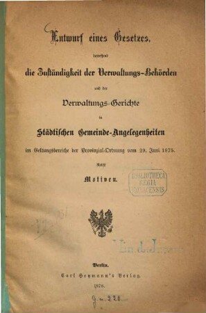 Entwurf eines Gesetzes, betreffend die Zuständigkeit der Verwaltungs- Behörden und der Verwaltungs- Gerichte in Städtischen Gemeinde- Angelegenheiten im Geltungsbereiche der Provinzial- Ordnung vom 29. Juni 1875 : (Novelle zur Städte- Ordnung.) Nebst Motiven