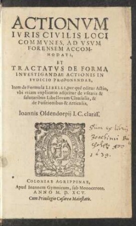 ACTIONVM || IVRIS CIVILIS LOCI || COMMVNES, AD VSVM || FORENSEM ACCOM-||MODATI,|| ET || TRACTATVS DE FORMA || INVESTIGANDAE ACTIONIS IN || IVDICIO PROPONENDAE,|| Item de Formula LIBELLI, per quẽ editur Actio,|| vbi etiam explicatio adijcitur de vsitatis & || salutaribus Libellorum Clausulis, & || de Positionibus & Articulis,|| Ioannis Oldendorpij I.C. clariss.||