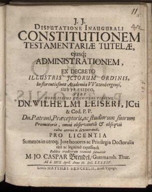 Disputatione Inaugurali Constitutionem Testamentariae Tutelae, eiusq[ue] Administrationem, Ex Decreto Illustris ICtorum Ordinis, In florentissima Academia Wittenbergensi, Sub Praesidio ... Dn. Wilhelmi Leiseri ... Publico eruditorum examini submittit M. Jo. Caspar Brendel/ Guttmansh. Thur. Ad d. XVII. April. Anno M.DC.LXXXIV.