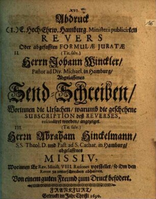 Abdruck (I.) E. Hoch-Ehrw. Hamburg. Ministerii publicirten Revers Oder abgefassten Formulae Iuratae II. (Tit. salv.) Herrn Johann Winckler, Pastor ad Div. Michael in Hamburg, Abgelassenes Send-Schreiben, Worinnen die Ursachen, warumb die geschehene Subscription deß Reverses rescindiret worden, angezeiget. III. (Tit. salv.) Herrn Abraham Hinckelmann, S.S. Theol. D. und Past. ad S. Cathar. in Hamburg, abgelassenes Missiv, Worinnen Er Rev. Minist. VIII. Rationes vorstellet, so ihm den Revers zu unterschreiben abhalten