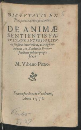 DISPVTATIO EX || Peripateticorum sententia.|| DE ANIMAE || SENTIENTIS FA-||CVLTATE INTERIORI, SEV || de sensibus interioribus, vt vulgò no-||minant, in Academia Franco-||fordiana publicè propo=||sita, à || M. Vrbano Pierio.||