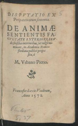 DISPVTATIO EX || Peripateticorum sententia.|| DE ANIMAE || SENTIENTIS FA-||CVLTATE INTERIORI, SEV || de sensibus interioribus, vt vulgò no-||minant, in Academia Franco-||fordiana publicè propo=||sita, à || M. Vrbano Pierio.||