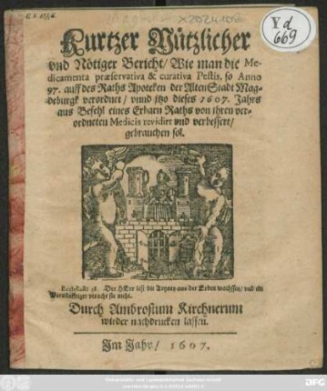 Kurtzer Nützlicher und Nötiger Bericht/ Wie man die Medicamenta praeservativa & curativa Pestis, so Anno 97. auff des Raths Apoteken der AltenStadt Magdeburgk verordnet/ und itzo dieses 1607. Jahrs aus Befehl eines Erbarn Raths von ihren verordneten Medicis revidirt und verbessert/ gebrauchen sol