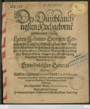 Des Durchlauchtigsten Hochgeborne[n] Fursten und Herrn/ Herrn Johanns Georgen/ Hertzogen zu Sachsen/ Gülich/ Cleve und Berg/ des H. Römischen Reichs Ertzmarschallen/ und Churfürsten/ Landgraffen in Düringen/ Marggraffen zu Meissen/ Burggraffen zu Magdeburg/ Graffen zu der Marck und Ravensberg/ Herren zu Ravenstein/ [et]c. Synodalisches General Decret, Auff die ergangene General unnd Local Visitation des gantzen Churfürstenthumbs/ gestellet/ und zu mennigliches jetziger und künfftiger Nachrichtung in Druck verfertiget : [Datum Dreßden/ am 6. Augusti Anno 1624.]