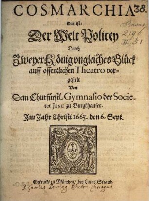 Cosmarchia Das ist: Der Welt Policey Durch Zweyer König ungleiches Glück : auff offentlichen Theatro vorgestelt Von Dem Churfürstl. Gymnasio der Societet Jesu zu Burgkhausen. Jm Jahr Christi 1663. Den 6. Sept.