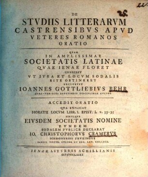 De Studiis Litterarum Castrensibus Apud Veteres Romanos Oratio : Quam In Amplissimae Societatis Latinae Quae Ienae Floret Consessu Ut Iura Et Locum Sodalis Rite Obtineret Recitavit Ioannes Gottliebius Behr Gera-Variscus Sanctioris Disciplinae Cultor ; Accedit Oratio Qua Explicat Horatii Locum Libr. I. Epist. I. V. 33 - 35 Simulque Eiusdem Societatis Nomine Eumdem Sodalem Publice Declarat Io. Christophorus Cramerus