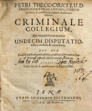 Petri Theodorici I.U.D. ... Criminale Collegium : Quo tota delictorum materia Undecim Disputationibus inclusa & enucleata, Nec Non Exacta methodo pertractata, practicis observationibus & ICtorum responsis subinde annexis, exhibetur. Accessit Index rerum & quaestionum locupletissimus