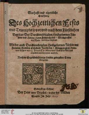 Warhafft vnd eigentliche Erzehlung Des Hochzeitlichen Fests vnd Triumphs so vor vnd nach dem Fürstlichen Beyläger Des Durchleuchstigsten Hochgebornen Fürstens vnd Herrns, Herrn Friderichs des V. Pfaltzgraffen bey Rhein, vnd Churfürstens: M : Nach der Engelländischen zu Londen gedruckten Copey vbergesetzt