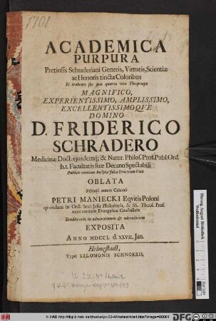 Academica Purpura Pretiosis Schraderiani Generis, Virtutis, Scientiæ ac Honoris tincta Coloribus Et trabeato suo jam quarta vice Theopompo Magnifico ... Domino D. Friderico Schradero Medicinæ Doct. ejusdemq[ue] & Natur. Philos. Prof. Publ. Ord. h.t. Facultatis suæ Decano Spectabili Publicis omnium Inclytæ Juliæ Procerum Votis Oblata Privatô autem Calamô Petri Maniecki Eqvitis Poloni qvondam in Ord. Soc. Jesu Philosoph. & SS. Theol. Prof. nunc veritatis Evangelicæ Confessoris : Erudito orbi in admirationem & adorationem Exposita Anno MDCCI. d. XXVII. Jan.