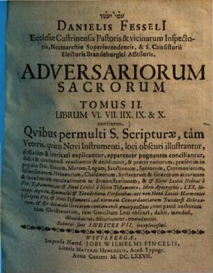 Danielis Fesseli[i] Pastoris Et Superintendentis Cüstrinensis & Hagio-Synedrii Electoralis Asessoris Adversariorum Sacrorum Libri V. : Qvibus aliqvot mille S. Scripturae, tam Veteris quam Novi Instrumenti loci obscuri illustrantur, difficiles & intricati explicantur, apparenter pugnantes conciliantur ..., 2. Librum VI. VII. IIX. IX. & X. continens : Qvibus permulti S. Scripturae, tam Veteris quam Novi Instrumenti, loci obscuri illustrantur, difficiles & intricati explicantur ...