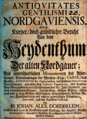 Antiqvitates Gentilismi Nordgaviensis. Das ist, Kurtzer, doch gründlicher Bericht Von dem Heydenthum Der alten Nordgauer : Aus unterschiedlichen Monumenten des Alterthums, Benahmsungen der Wochen-Täge, Caroli des Grossen, Lvdovici Pii &c. Capitularibus, verschiedener Synodorum Verordnungen, zumahlen dem Indiculo Paganiarum, oder Heydnischen Aberglauben in dem Christenthum des IIX. Jahr-Hunderts, annoch vorhandenen Steinen, Innschrifften, Götzen-Bildern, vielen noch heut zu Tag üblichen Gebräuchen, Gewohnheiten, Redens-Arten, Sprüchwörtern und andern zuverläßigen Urkunden [et]c. deduciret, und mit Kupffern illustriret