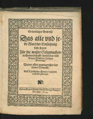 Gründlicher Beweiß/ Das alle und jede Wort der Einsatzung feste stehen : Für die wahre Seligmachende Gemeinschafft des Leibes und Blutes Christi/ im Heiligen Abendmahl/ Wieder alles gegengetichte der blinden Vernunfft ...
