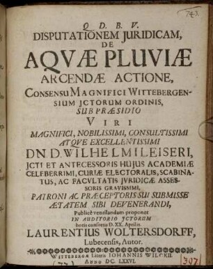 Disputationem Iuridicam, De Aquae Pluviae Arcendae Actione, Concensu Magnifici Wittebergensium ICtorum Ordinis, Sub Praesidio ... Wilhelmi Leiseri ... Publice ventilandam proponet In Auditorio ICtorum Horis consuetis D. XX. Aprilis. Laurentius Woltersdorff, Lubecensis, Autor