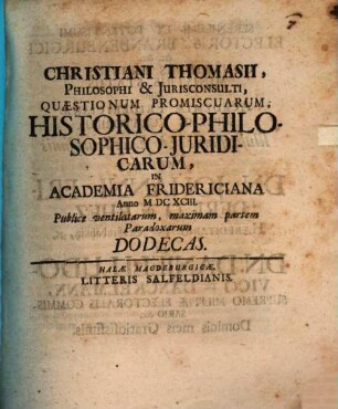 Christiani Thomasii ... Quaestionum promiscuarum historico-philosophico-iuridicarum in Academia Fridericiana Anno 1693 publice ventilatarum maximam partem paradoxarum Dodecas
