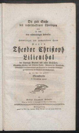 Die gute Sache des rechtschaffenen Theologen wurde in einer dem ruhmwürdigen Andenken des Hochwürdigen und Hochgelahrten Herrn Herrn Theodor Christoph Lilienthal der Theologie Doctors und ersten Professors, Königlichen Kirchen- und Schulen-Raths, Pfarrern der Thumkirche, Oberaufsehers der Stadtbibliothek und Mitgliedes der schwedischen Gesellschaft zur Beförderung des Glaubens und Christenthums, den 26ten Mart. 1782 gewidmeten Standrede in Betrachtung gezogen