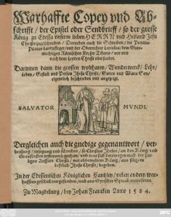 Warhaffte Copey vnd Ab=||schrifft/ der Epistel oder Sendbrieff/ so der grosse || König zu Edessa vnserm lieben HERRN vnd Heiland Jesu || Christo zugeschrieben/ Darneben auch die Schreiben/ die Pontius || Pilatus Landpfleger/ vnd der Oberrichter Lentulus/ dem ... || Keyser Tiberio/ vor vnd || nach dem Leyden Christi vbersendet.|| ... Dergleichen auch die gnedige gegenantwort ... || so Christus Jhesus/ an den König ... || widerumb gethan/ vnd was sich derowegen nach der hei=||ligen Auffart Christi/ mit obbemeltem König ... || begeben.|| Jn der Edessenischen Königlichen Cantzley ... || gefunden/ vnd aus Syrischer Sprach transferirt.||