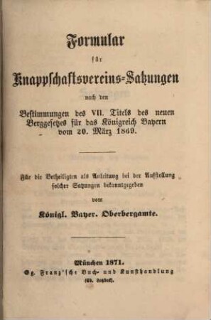 Formular für Knappschaftsvereins-Satzungen nach den Bestimmungen des VII. Titels des neuen Berggesetzes für das Königreich Bayern vom 20. März 1869 : [Fortsetzung zum Berggesetze für das Königreich Bayern] ; für die Betheiligten als Anleitung bei der Aufstellung solcher Satzunge gekannt gegeben