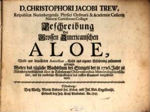 D. Christophori Jacobi Trew, Reipublicae Norimbergensis Physici Ordinarii & Academiae Caesareae Naturae Curiosorum Collegae Beschreibung Der Grossen Americanischen Aloe : Theils aus bewährten Autoribus, theils aus eigener Erfahrung zusammen getragen. Wobey das tägliche Wachsthum des Stengels der in 1726. Jahr zu Nürnberg verblüheten Aloe in Tabellen mit Observationibus Meteorologicis erläutert, und die natürliche Beschaffenheit des reiffen Saamens vorgestellet wird
