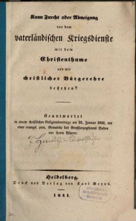 Kann Furcht oder Abneigung vor dem vaterländischen Kriegsdienste mit dem Christenthume und mit christlicher Bürgerehre bestehen? : beantwortet in einem christlichen Religionsvortrage am 31. Januar 1841. vor einer evangel. prot. Gemeinde des Großherzogthums Baden von ihrem Pfarrer