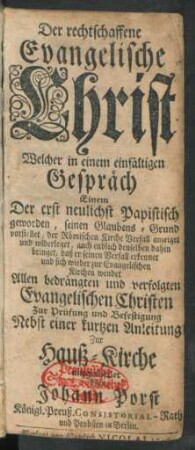 Der rechtschaffene Evangelische Christ : Welcher in einem einfältigen Gespräch Einem Der erst neulichst Papistisch geworden, seinen Glaubens-Grund vorstellet ... denselben dahin bringet, daß er ... sich wieder zur Evangelischen Kirchen wendet ; Allen bedrängten und verfolgten Evangelischen Christen Zur Prüfung und Befestigung Nebst einer kurtzen Anleitung Zur Hauß-Kirche