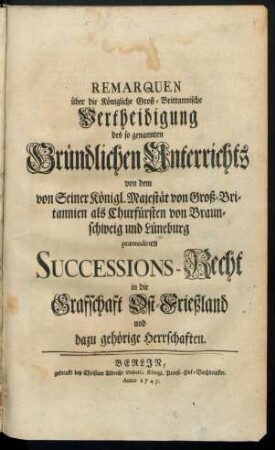Remarquen über die Königliche Groß-Brittannische Vertheidigung des so genannten Gründlichen Unterrichts von dem von Seiner Königl. Majestät von Groß-Britannien als Churfürsten von Braunschweig und Lüneburg prætendirten Successions-Recht in die Grafschaft Ost-Frießland und dazu gehörige Herrschaften