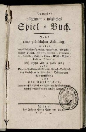 Neuestes allgemein-nützliches Spiel-Buch : Nebst einer gründlichen Anleitung, wie das neue königliche l'Hombre, Quadrille, Cinquille, neuestes Piquet, Reversy, l'Homme, l'Imperial, la Triomphe, Trisett, Taroc, Whist, Boston, Patience, Cabale. [et]c. nach jetziger Art zu spielen sind : nebst Billard- Pielkentafel- Kriegs- Schach- Ballspiel, das Verkehren im Brettspiel, Trictrac- oder Toccateglispiel; samt den Ausdrücken, deren man sich bey diesen verschiedenen Spielen bedienet, deutlich beschrieben und erkläret werden