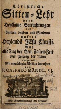 Christliche Sitten-Lehr Oder: Heylsame Betrachtungen des bitteren Leyden und Sterbens unsers Heylands Jesu Christi : Auf alle Tag der Heil. Fasten-Zeit oder Freytag des Jahrs ausgetheilt. Mit angehängter Weiß zu betrachten