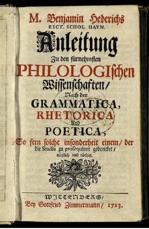 M. Benjamin Hederichs Rect. Schol. Hayn. Anleitung Zu den fürnehmsten Philologischen Wissenschaften : Nach der Grammatica, Rhetorica Und Poetica, So fern solche insonderheit einem, der die Studia zu prosequiren gedencket, nützlich und nöthig