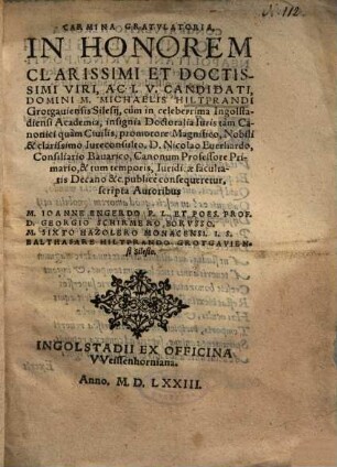 Carmina gratulatoria in honorem clarissimi et doctissimi viri, ac I.U. candidati, Domini M. Michaelis Hiltprandi Grotgauiensis Silesii : cum in celeberrima Ingolstadensi Academia insignia doctoralia iuris ... publice consequeretur