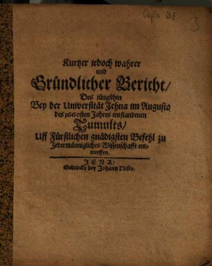 Kurtzer jedoch wahrer und Gründlicher Bericht, Des jüngsthin Bey der Universität Jehna im Augusto des 1660sten Jahres entstandenen Tumults : Uff Fürstlichen gnädigsten Befehl ... entworffen