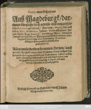 Copey eines Schreibens Auß Magdeburgk : darinnen kürtzliche doch gewisse/ und unpartheiische Relation zubefinden/ Was vom 1. Martii, biß auff den 18. Maii, dieses 1631. Jahres/ Unnd also zuvor/ In: und etliche Tage hernach/ bey selbiger Alten/ löblichen Jungfraw und Stadt/ Blutigen und Erbärmlichen/ fewriegen Schendung oder verterbung/ Von deroselbigen Tyrannischen Liebhaber geschehen ist. Allen mitleidenden frommen Hertzen/ auch andern ReichsStände und Städten ... zur Nachrichtung/ bessere vorsichtigkeit ... umb die hochbedrängete Evangelische Religion, und alter deutscher Freyheit/ in Druck gegeben