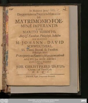 Disquisitionem Politico-Moralem De Matrimonio Foeminae Imperantis Cum Marito Subdito, Ampliss. Facultat. Philosoph. Indultu Sub Praesidio M. Johann-David Schwertneri, SS. Theol. Baccal. & Facultat. Philosoph. Assess. ... Ad d. XVI. Ian. M.DC.LXXXVI. placidae eruditorum disceptationi subiiciet Joh. Christfried Usaeus, Chemn. Lus. Theol. Cult. H.L.Q.S.
