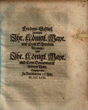 Friedens-Schluß Zwischen Jhr. Königl. Mayt. und Cron Schweden An einem, Und Jhr. Königl. Mayt. und Cron Dennemarck Anderen Theils : Eingegangen Zu Rotschild den 26. Febr. M.DC.LVIII.