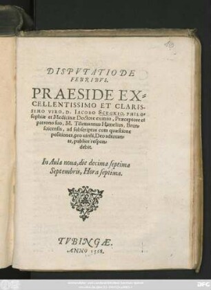 DISPVTATIO DE || FEBRIBVS.|| PRAESIDE EX=||CELLENTISSIMO ... || VIRO, D. IACOBO SCEKGIO, PHILO=||sophiae et Medicinae Doctore eximio, Praeceptore et || patrono suo, M. Tilemannus Hamelius, Brun=||suicensis, ad subscriptas cum quaestione || positiones, pro uirili, Deo adiuuan=||te, publicè respon=||debit.|| In Aula noua, die decima septima || Septembris, Hora septima.||