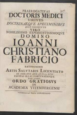 Praerogativas Doctoris Medici Virtutis Doctrinaeque Speciminibus Rite Consecuto Viro Nobilissimo Experientissimoque Domino Joanni Christiano Fabricio Ratisbonensi Artis Salutaris Licentiato III. Non. Iun. Ann. MDCCXVII Faustas Illas Fortunatasque Esse Iussit Ordo Gratiosus In Academia Vitembergensi
