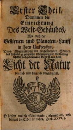 Architecturae Cosmicae Eclecticae Et Enucleatae Complementum: Oder Des aus dem Licht der Natur und Offenbahrung vorgestellten wahren Welt-Gebäudes Fernere Bestättigung : Darinnen die von einigen Neuen Geocentristen dargegen gemachte Einwürffe annoch aufgelöset, beantwortet, zugleich auch mehr andere Merckwürdigkeiten der Heliocentrischen Astronomie mit solcher Deutlichkeit erörtert sind, daß ein jeder in der Sternen-Wissenschafft unerfahrner solche zu begreiffen und davon zu urtheilen fähig seyn wird; Nebst einer kurtzen, doch gründlichen und vollkommenen Cometen-Beschreibung, Derselben so wohl, als anderer zu Zeiten erscheinender Neuer Sternen Ursprung, Lauf, Stillstand, Dauer und Verschindung, durch bündige Beweißgründe, auch zur Erläuterung und besserm Verstande derselben dienende saubere Figuren und Kupfferstiche vor Augen gelegt, auf nützliche Betrachtung solcher Erscheinungen an der Himmels-Veste, zu Ausbreitung des Ruhms der grossen Wercke des Herrn, angewiesen und verfertiget