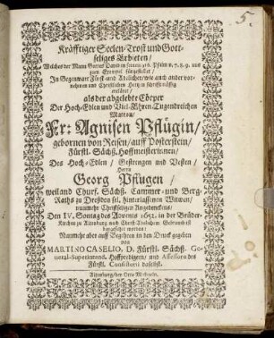 Kräfftiger Seelen-Trost und Gottseliges Erbieten/ Welches der Mann Gottes David in seinem 116. Psalm v. 7.8.9. uns zum Exempel fürgestellet : In Gegenwart Fürst- und Adelicher ... Hertzen schrifftmässig ercläret/ als der abgelebte Cörper Der ... Fr: Agnisen Pflügin/ gebornen von Reisen/ auff Posterstein/ Fürstl. Sächß. Hoffmeisterinnen/ Des ... Herrn Georg Pflugen ... Cammer- und Berg-Raths zu Dreßden sel. hinterlassenen Witwen ... Angedenckens/ Den IV. Sontag des Advents 1652. ... ist beygesetzet worden