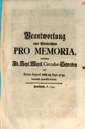Beantwortung eines Wiennerischen Pro Memoria : worinnen Ih. Kays. Majest. Circular-Schreiben ad Status Imperii vom 28. Sept. 1743. unziemlich angetastet worden