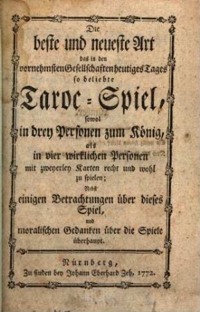 Die beste und neueste Art das in den vornehmsten Gesellschaften heutiges Tages so beliebte Taroc-Spiel, sowol in drey Personen zum König, als in vier wirklichen Personen mit zweyerley Karten recht und wohl zu spielen : Nebst einigen Betrachtungen über dieses Spiel, und moralischen Gedanken über die Spiele überhaupt