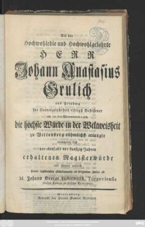 Als der Hochwohledle und Wohlgelahrte Herr Johann Anastasius Grulich aus Freyberg der Gottesgelahrheit eifrigst Beflissener am 17. des Weinmonats 1758. die höchste Würde in der Weltweisheit zu Wittenberg rühmlichst erlangte erinnerte sich der ebenfalls von funfzig Jahren erhaltenen Magisterwürde und stattete zugleich seinen ... Glückwunsch in folgenden Zeilen ab M. Johann George Lieberwirth, Torgaviensis fünfter Kollega an dasiger Stadtschule