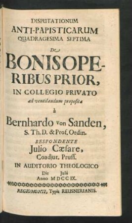 Disputationum Anti-Papisticarum Quadragesima Septima De Bonis Operibus Prior, In Collegio Privato ad ventilandum proposita `a Bernhardo von Sanden, S. Th. D. & Prof. Ordin. Respondente Iulio Cæsare, Coadiut. Pruss. In Auditorio Theologico Die [] Iulii Anno MDCCIX