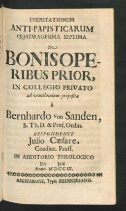 Disputationum Anti-Papisticarum Quadragesima Septima De Bonis Operibus Prior, In Collegio Privato ad ventilandum proposita `a Bernhardo von Sanden, S. Th. D. & Prof. Ordin. Respondente Iulio Cæsare, Coadiut. Pruss. In Auditorio Theologico Die [] Iulii Anno MDCCIX
