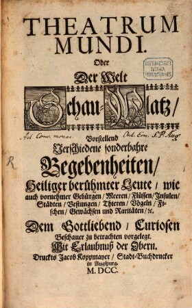 Theatrum Mundi. Oder Der Welt Schau-Platz : Vorstellend Verschiedene sonderbahre Begebenheiten, Heiliger berühmter Leute, wie auch vornehmer Gebürgen, Meeren, Flüssen, Insulen, Städten, Vestungen, Thieren/ Vögeln, Fischen, Gewächsen und Raritäten, [et]c. ...